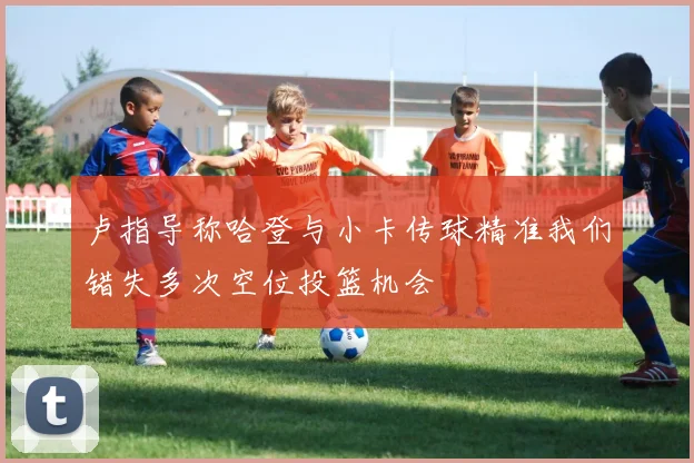 卢指导称哈登与小卡传球精准我们错失多次空位投篮机会