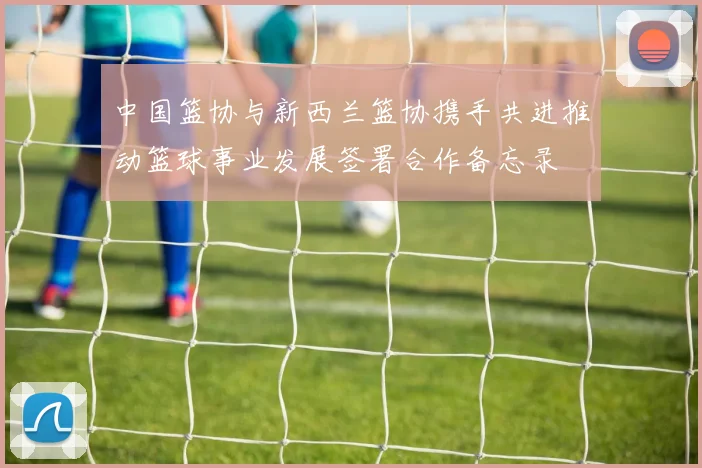 中国篮协与新西兰篮协携手共进推动篮球事业发展签署合作备忘录