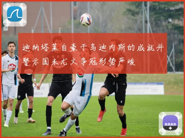 迪纳塔莱自豪于乌迪内斯的成就并警示国米尤文争冠形势严峻
