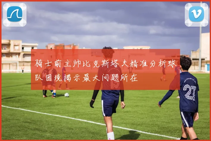 骑士前主帅比克斯塔夫精准分析球队困境揭示最大问题所在