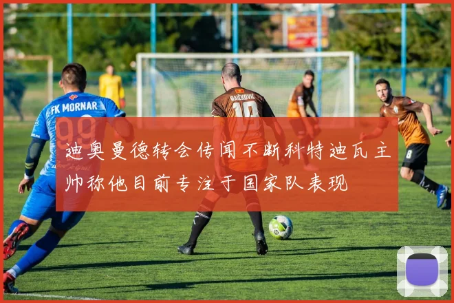 迪奥曼德转会传闻不断科特迪瓦主帅称他目前专注于国家队表现