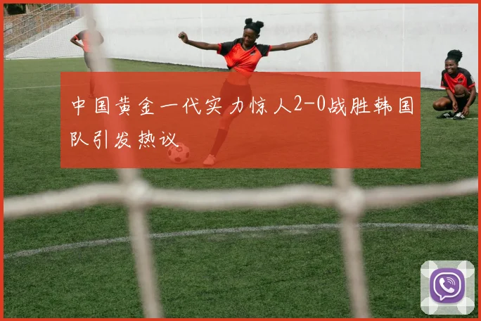 中国黄金一代实力惊人2-0战胜韩国队引发热议