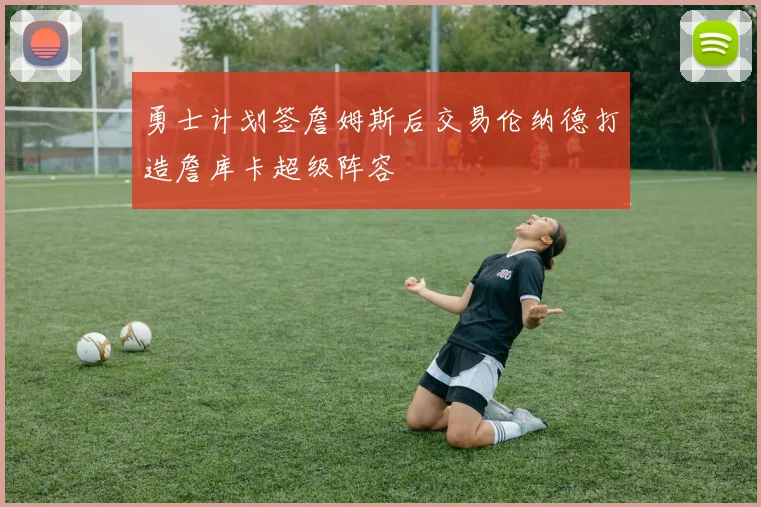 勇士计划签詹姆斯后交易伦纳德打造詹库卡超级阵容