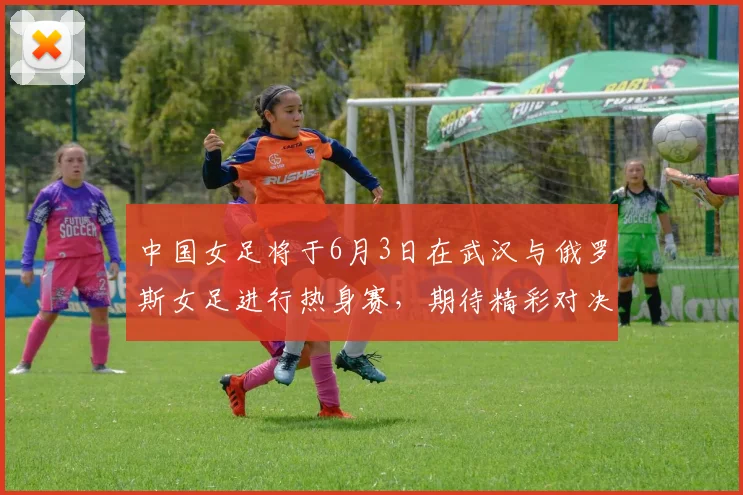 中国女足将于6月3日在武汉与俄罗斯女足进行热身赛，期待精彩对决