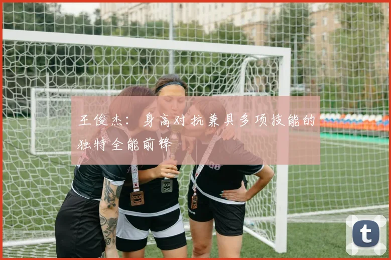 王俊杰：身高对抗兼具多项技能的独特全能前锋