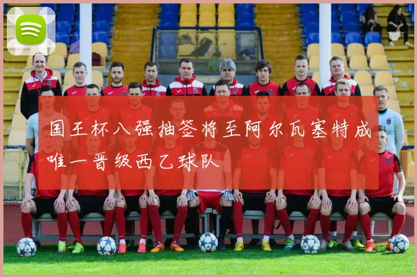 国王杯八强抽签将至阿尔瓦塞特成唯一晋级西乙球队