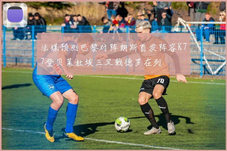 法媒预测巴黎对阵朗斯首发阵容K77登贝莱杜埃三叉戟德罗在列