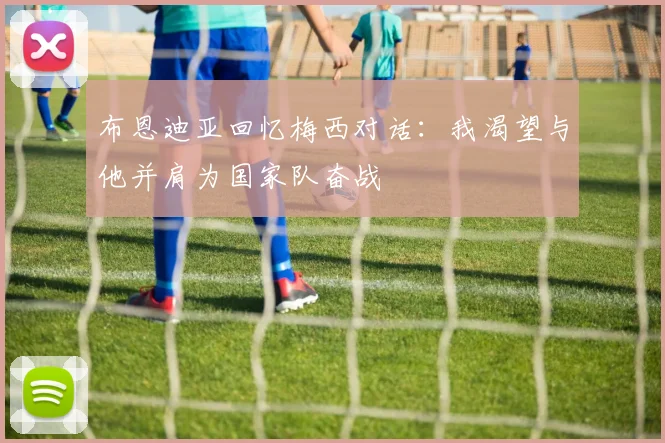 布恩迪亚回忆梅西对话：我渴望与他并肩为国家队奋战