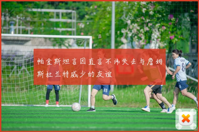 帕金斯坦言因直言不讳失去与詹姆斯杜兰特威少的友谊