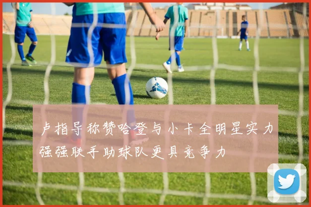 卢指导称赞哈登与小卡全明星实力强强联手助球队更具竞争力