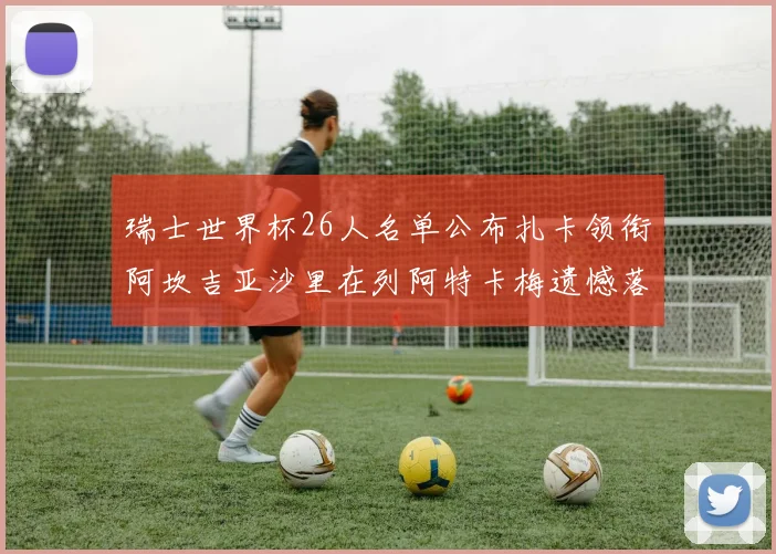 瑞士世界杯26人名单公布扎卡领衔阿坎吉亚沙里在列阿特卡梅遗憾落选