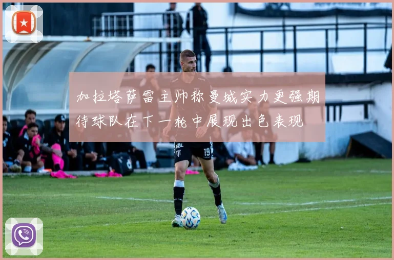 加拉塔萨雷主帅称曼城实力更强期待球队在下一轮中展现出色表现