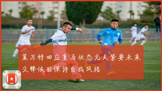 莱万特回应皇马状态无关紧要未来交锋依旧保持自我风格