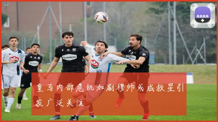 皇马内部危机加剧穆帅或成救星引发广泛关注