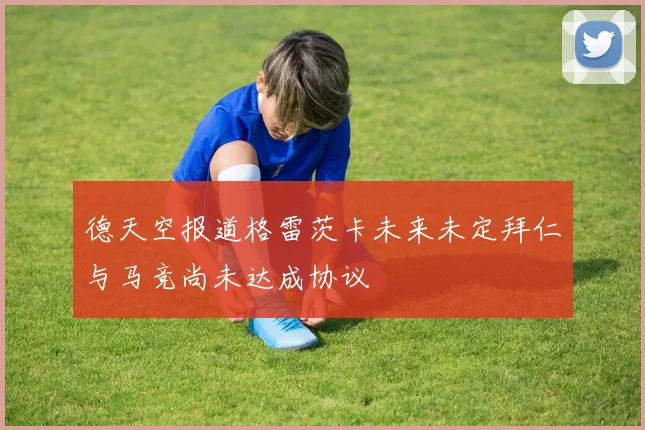 德天空报道格雷茨卡未来未定拜仁与马竞尚未达成协议