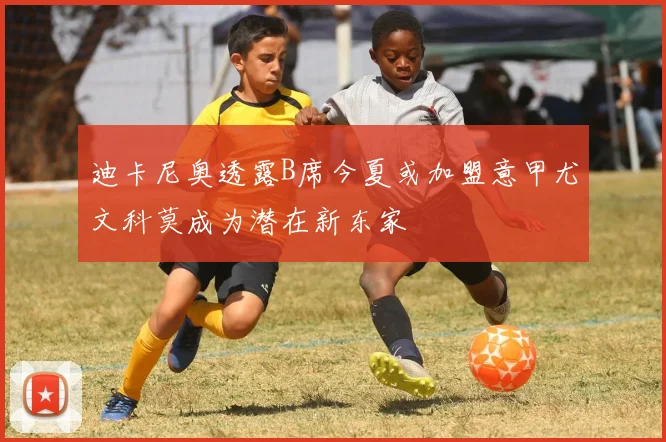 迪卡尼奥透露B席今夏或加盟意甲尤文科莫成为潜在新东家
