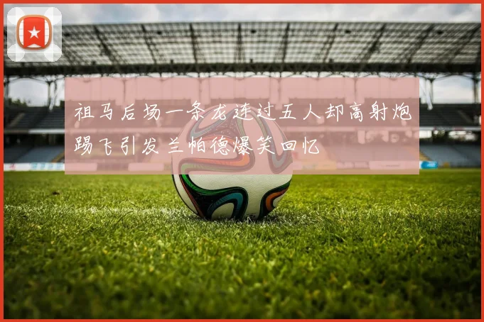祖马后场一条龙连过五人却高射炮踢飞引发兰帕德爆笑回忆