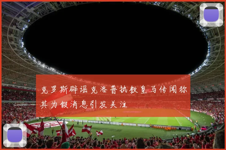 克罗斯辟谣克洛普执教皇马传闻称其为假消息引发关注