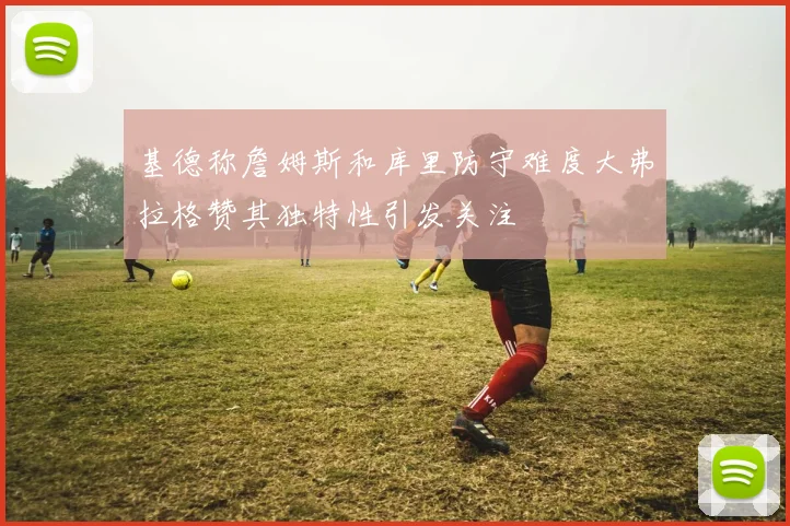 基德称詹姆斯和库里防守难度大弗拉格赞其独特性引发关注