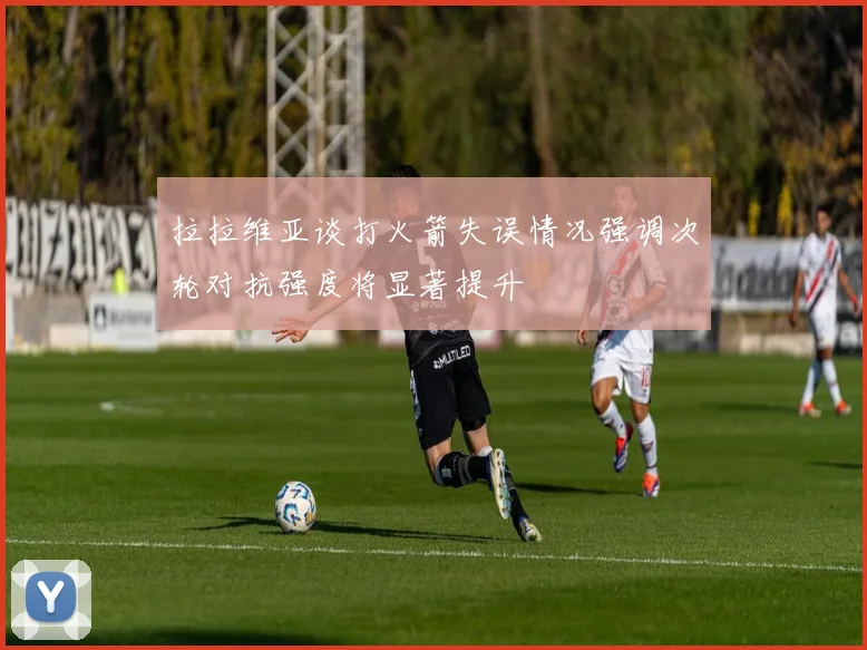 拉拉维亚谈打火箭失误情况强调次轮对抗强度将显著提升