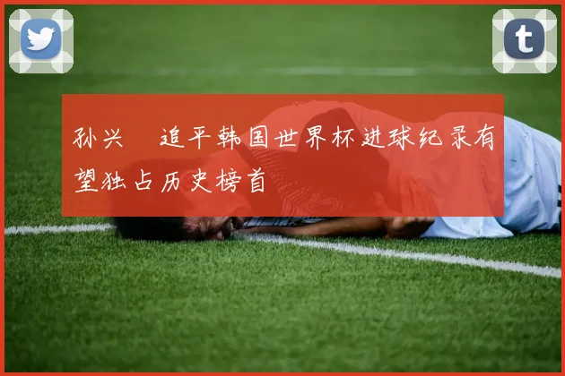 孙兴慜追平韩国世界杯进球纪录有望独占历史榜首