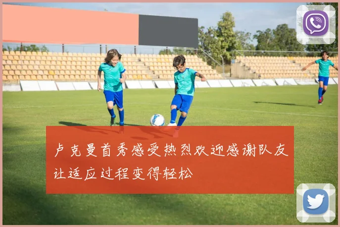 卢克曼首秀感受热烈欢迎感谢队友让适应过程变得轻松