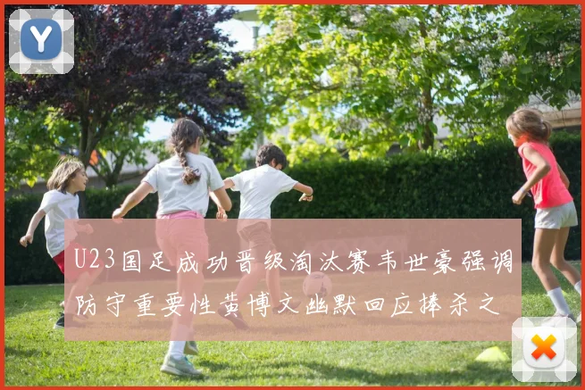 U23国足成功晋级淘汰赛韦世豪强调防守重要性黄博文幽默回应捧杀之说