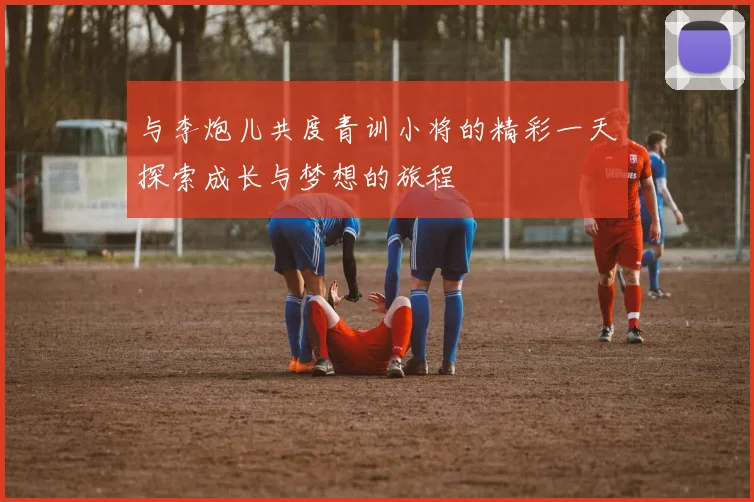 与李炮儿共度青训小将的精彩一天探索成长与梦想的旅程