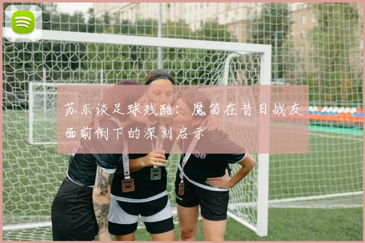 苏东谈足球残酷：魔笛在昔日战友面前倒下的深刻启示