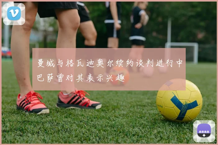 曼城与格瓦迪奥尔续约谈判进行中巴萨曾对其表示兴趣